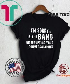 I'M SORRY IS THE BAND INTERRUPTING YOUR CONVERSATION TEE SHIRT