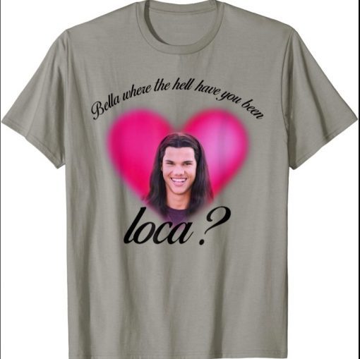 Bella Where The Hell Have You Been Loca shirts