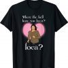 Where The Hell Have You Been Loca ? Tee Shirt