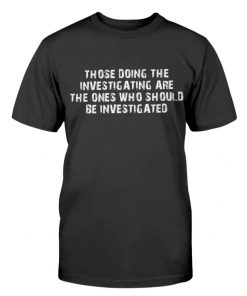 Those Doing The Investigating Should Be Investigated Tee Shirt