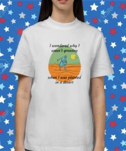 I Wondered Why I Wasn't Growing When I Was Planted In A Desert Shirt