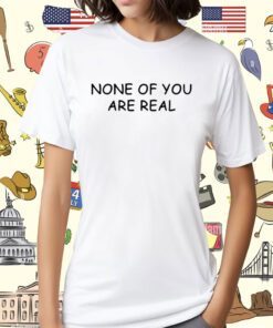 None Of You Are Real Shirt