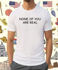 None Of You Are Real Shirt