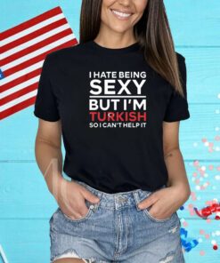I Hate Being Sexy But I’m Turkish So I Can’t Help It Shirt