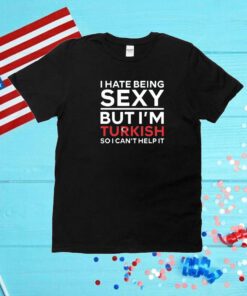 I Hate Being Sexy But I’m Turkish So I Can’t Help It Unisex Shirt