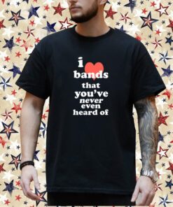 I Love Bands That You've Never Even Heard Of Shirt
