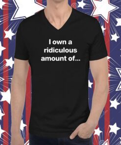 I Own A Ridiculous Amount Of T-Shirt