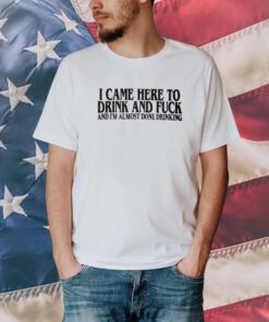 I Came Here To Drink And Fuck And I’m Almost Done Drinking T-Shirt