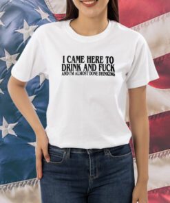 I Came Here To Drink And Fuck And I’m Almost Done Drinking Shirt