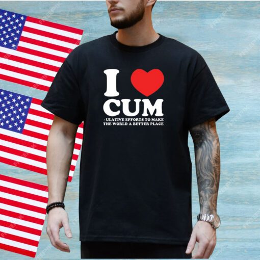 I Love Cum Ulative Efforts To Make The World A Better Place T-Shirt