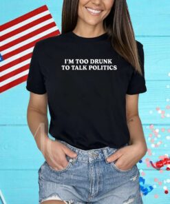 I'm Too Drunk To Talk Politics Shirt