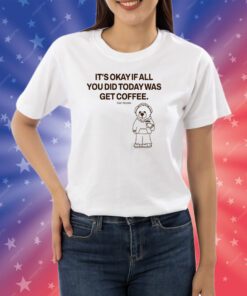 Top It's Okay If All You Did Today Was Get Coffee Shirts