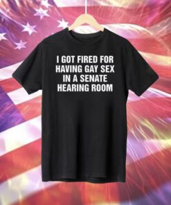I Got Fired For Having Gay Sex In A Senate Hearing Room TShirt
