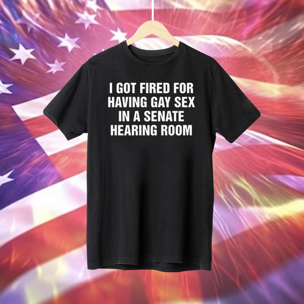 I Got Fired For Having Gay Sex In A Senate Hearing Room Tee Shirt