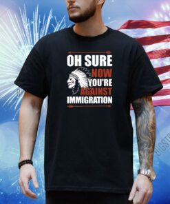 Oh Sure Now You're Against Immigration Shirt