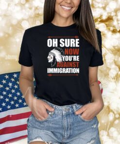 Oh Sure Now You're Against Immigration Shirts