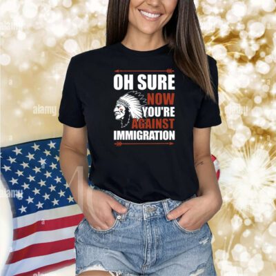 Oh Sure Now You're Against Immigration Shirts