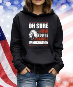 Oh Sure Now You're Against Immigration T-Shirts