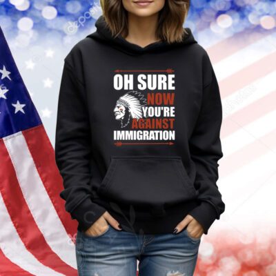 Oh Sure Now You're Against Immigration T-Shirts