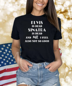 Elvis Is Dead Sinatra Is Dead And Me I Feel Also Not So Good Shirts