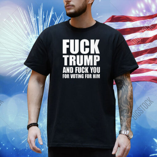 Fuck Trump And Fuck You For Voting For Him Shirt