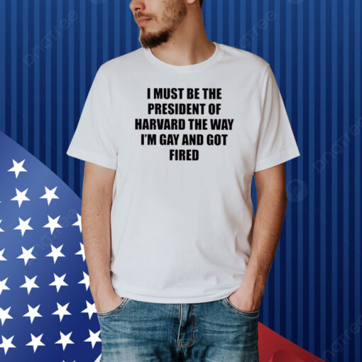 I Must Be The President Of Harvard The Way I’m Gay And Got Fired Shirt