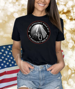 If You Wouldn't Walk In It We Shouldn't Ride In It TShirts