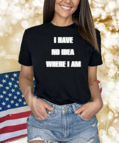 I Have No Idea Where I Am Cringey Shirts