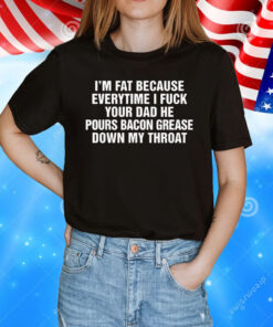 I'm Fat Because Everytime I Fuck Your Dad He Pour Bacon Grease Down My Throat T-Shirt