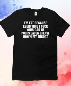 I'm Fat Because Everytime I Fuck Your Dad He Pour Bacon Grease Down My Throat T-Shirts