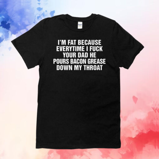 I'm Fat Because Everytime I Fuck Your Dad He Pour Bacon Grease Down My Throat T-Shirts