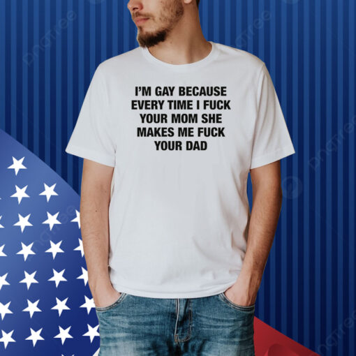 I'm Gay Because Every Time I Fuck Your Mom She Makes Me Fuck Your Dad Shirt
