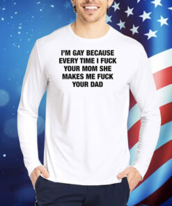I'm Gay Because Every Time I Fuck Your Mom She Makes Me Fuck Your Dad TShirts