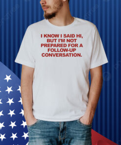 I Know I Said Hi But I'm Not Prepared For A Follow-Up Conversation Shirt