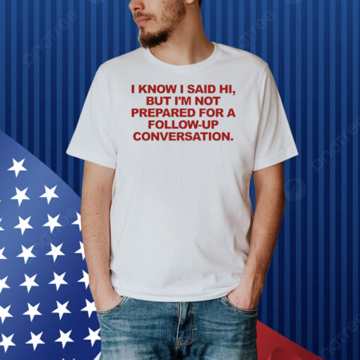 I Know I Said Hi But I'm Not Prepared For A Follow-Up Conversation Shirt