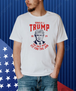 Trump 2024 - The Only Man Fit For the Job Shirt