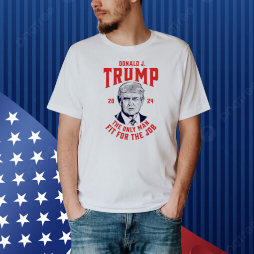 Trump 2024 - The Only Man Fit For the Job Shirt