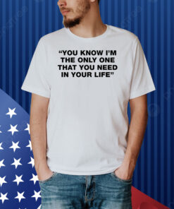 You Know I'm The Only One That You Need In Your Life Shirt