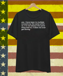 Yes I Have Been To Multiple Concerts By The Same Artist No It Is Not Always The Same Thing And No It Does Not Ever Get Boring T-Shirt