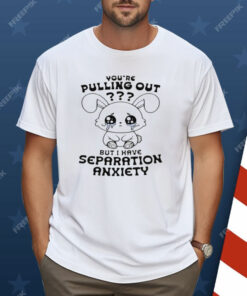 You're Pulling Out But I Have Separation Anxiety Shirt
