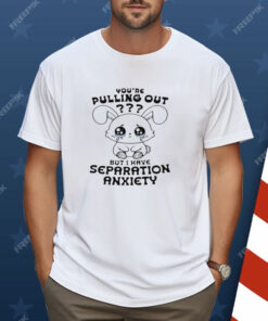 You're Pulling Out But I Have Separation Anxiety Shirt