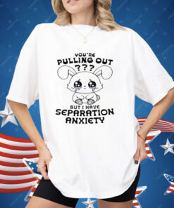 You're Pulling Out But I Have Separation Anxiety Shirt