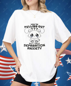 You're Pulling Out But I Have Separation Anxiety Shirt