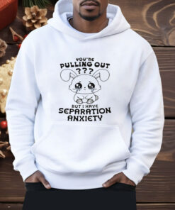 You're Pulling Out But I Have Separation Anxiety Shirt