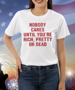 Nobody Cares Until You’re Rich Pretty Or Dead Shirt